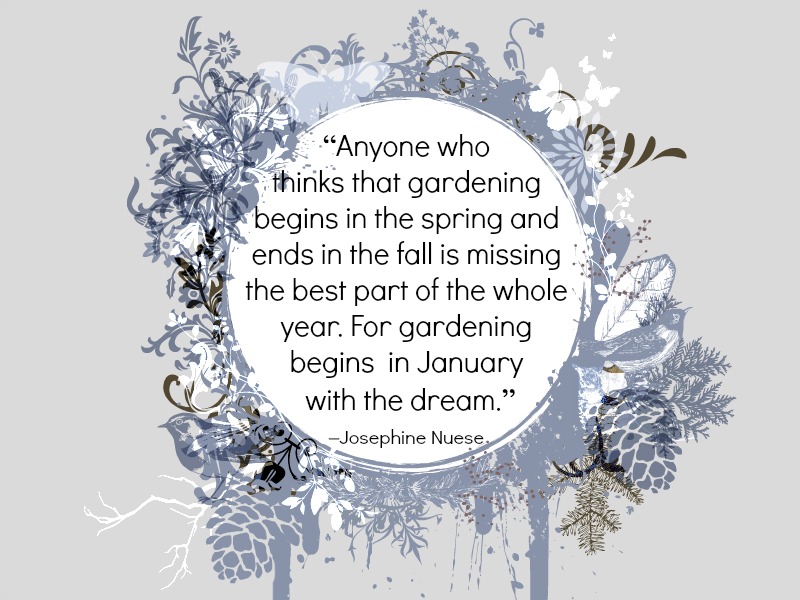 “Anyone who thinks that gardening begins in the spring and ends in the fall is missing the best part of the whole year. For gardening begins in January with the dream.” –Josephine Nuese